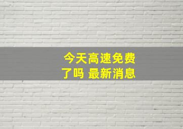 今天高速免费了吗 最新消息